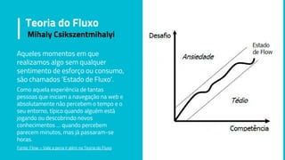 Aqueles momentos em que
realizamos algo sem qualquer
sentimento de esforço ou consumo,
são chamados ‘Estado de Fluxo’.
Como aquela experiência de tantas
pessoas que iniciam a navegação na web e
absolutamente não percebem o tempo e o
seu entorno, típico quando alguém está
jogando ou descobrindo novos
conhecimentos … quando percebem
parecem minutos, mas já passaram-se
horas.
Fonte: Flow – Vale a pena ir além na Teoria do Fluxo
Teoria do Fluxo
Mihaly Csikszentmihalyi
 