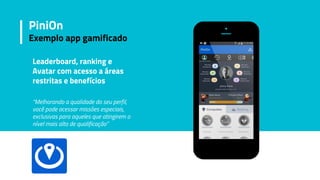 Leaderboard, ranking e
Avatar com acesso a áreas
restritas e benefícios
“Melhorando a qualidade do seu perfil,
você pode acessar missões especiais,
exclusivas para aqueles que atingirem o
nível mais alto de qualificação”
PiniOn
Exemplo app gamificado
 