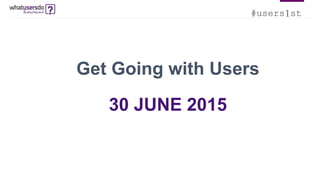 #users1st
Get Going with Users
30 JUNE 2015
 