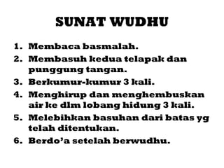 SUNAT WUDHU
1. Membaca basmalah.
2. Membasuh kedua telapak dan
   punggung tangan.
3. Berkumur-kumur 3 kali.
4. Menghirup dan menghembuskan
   air ke dlm lobang hidung 3 kali.
5. Melebihkan basuhan dari batas yg
   telah ditentukan.
6. Berdo’a setelah berwudhu.
 
