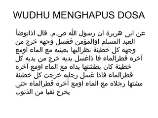 ‫‪WUDHU MENGHAPUS DOSA‬‬
‫عن ابى هريرة ان رسول ا ص.م. قال اذاتوضأ‬
‫العبد المسلم اوالمؤمن فغسل وجهه خرج من‬
‫وجهه كل خطيئة نظراليها بعينيه مع الماء اومع‬
‫آخره قطرالماء فا ذاغسل يديه خرج من يديه كل‬
‫خطيئة كان بطشتها يداه مع الماء اومع آخره‬
‫قطرالماء فاذا غسل رجليه خرجت كل خطيئة‬
‫مشتها رجله مع الماء اومع آخره قطرالماء حتى‬
‫يخرج نقيا من الذنوب‬
 