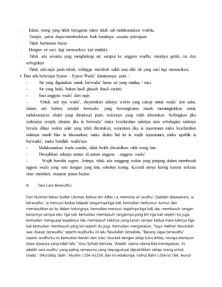 · Islam; orang yang tidak beragama islam tidak sah melaksanakan wudhu.
· Tamyiz, yakni dapat membedakan baik buruknya sesuatu pekerjaan
· Tidak berhadats besar
· Dengan air suci, lagi mensucikan (air mutlak)
· Tidak ada sesuatu yang menghalangi air, sampai ke anggota wudhu, misalnya getah, cat dan
sebagainya
· Tidak ada najis pada tubuh, sehingga merubah salah satu sifat air yang suci lagi mensucikan.
v Dan ada beberapa Syarat – Syarat Wudu’ diantaranya yaitu :
- Air yang digunakan untuk berwudu’ harus air yang mutlaq / suci.
- Air yang halal, bukan hasil ghasab (hasil curian)
- Suci anggota wudu’ dari najis
- Untuk sah nya wudu’, disyaratkan adanya waktu yang cukup untuk wudu’ dan salat,
dalam arti bahwa setelah berwudu’ yang bersangkutan masih memungkinkan untuk
melaksanakan shalat yang dimaksud pada waktunya yang telah ditentukan. Sedangkan jika
waktunya sempit, dimana jika ia berwudu’ maka keseluruhan salatnya atau sebahagian salatnya
berada diluar waktu salat yang telah ditentukan, sementara jika ia tayammum maka keseluruhan
salatnya masih bias ia laksanakan, maka dalam hal ini ia wajib tayammum, maka apabila ia
berwudu’, maka batallah wudu’nya.
- Melaksanakan wudu sendiri, tidak boleh diwakilkan oleh orang lain
- Diwajibkan adanya urutan di antara anggota – anggota wudu’.
- Wajib bersifat segera. Artinya, tidak ada tenggang waktu yang panjang dalam membasuh
nggota wudu yang satu dengan yang lain, sebelum kering. Kecuali airnya kering karena terkena
sinar matahari, ataupun panas badan.
A. Tata Cara Berwudhu'
Dari Humran bekas budak Utsman, bahwa bin Affan r.a. meminta air wudhu'. (Setelah dibawakan), ia
berwudhu', ia mencuci kedua telapak tangannya tiga kali, kemudian berkumur-kumur dan
memasukkan air ke dalam hidungnya, kemudian mencuci wajahnya tiga kali, lalu membasuh tangan
kanannya sampai siku tiga kali, kemudian membasuh tangannya yang kiri tiga kali seperti itu juga,
kemudian mengusap kepalanya lalu membasuh kakinya yang kanan sampai kedua mata kakinya tiga
kali kemudian membasuh yang kiri seperti itu juga. Kemudian mengatakan, "Saya melihat Rasulullah
saw. (biasa) berwudhu' seperti wudhu'ku ini lalu Rasulullah bersabda, "Barang siapa berwudhu'
seperti wudhu'ku ini kemudian berdiri dan ruku' dua kali dengan sikap tulus ikhlas, niscaya diampuni
dosa-dosanya yang telah lalu." Ibnu Syihab berkata, "Adalah ulama-ulama kita menegaskan, ini
adalah cara wudhu' yang paling sempurna yang (seyogyanya) dipraktikkan setiap orang untuk
shalat." (Muttafaq 'alaih : Muslim I:204 no:226, dan ini redaksinya, Fathul Bahri I:266 no:164, 'Aunul
 