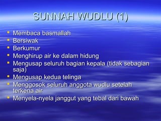 SUNNAH WUDLU (1)SUNNAH WUDLU (1)
 Membaca basmallahMembaca basmallah
 BersiwakBersiwak
 BerkumurBerkumur
 Menghirup air ke dalam hidungMenghirup air ke dalam hidung
 Mengusap seluruh bagian kepala (tidak sebagianMengusap seluruh bagian kepala (tidak sebagian
saja)saja)
 Mengusap kedua telingaMengusap kedua telinga
 Menggosok seluruh anggota wudlu setelahMenggosok seluruh anggota wudlu setelah
terkena airterkena air
 Menyela-nyela janggut yang tebal dari bawahMenyela-nyela janggut yang tebal dari bawah
 