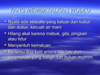 YANG MEMBATALKAN WUDLUYANG MEMBATALKAN WUDLU
 Nyata ada sesuatu yang keluar dari kubulNyata ada sesuatu yang keluar dari kubul
dan dubur, kecuali air manidan dubur, kecuali air mani
 Hilang akal karena mabuk, gila, pingsanHilang akal karena mabuk, gila, pingsan
atau tiduratau tidur
 Menyentuh kemaluanMenyentuh kemaluan
 Bertemu dua kulit antara laki-laki danBertemu dua kulit antara laki-laki dan
perempuan yang baligh dan bukan muhrimperempuan yang baligh dan bukan muhrim
 
