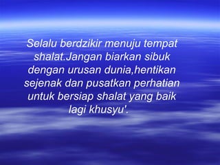 Selalu berdzikir menuju tempat
shalat.Jangan biarkan sibuk
dengan urusan dunia,hentikan
sejenak dan pusatkan perhatian
untuk bersiap shalat yang baik
lagi khusyu'.
 