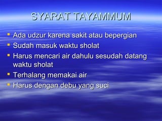 SYARAT TAYAMMUMSYARAT TAYAMMUM
 Ada udzur karena sakit atau bepergianAda udzur karena sakit atau bepergian
 Sudah masuk waktu sholatSudah masuk waktu sholat
 Harus mencari air dahulu sesudah datangHarus mencari air dahulu sesudah datang
waktu sholatwaktu sholat
 Terhalang memakai airTerhalang memakai air
 Harus dengan debu yang suciHarus dengan debu yang suci
 