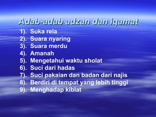 Adab-adab adzan dan iqamatAdab-adab adzan dan iqamat
1). Suka rela
2). Suara nyaring
3). Suara merdu
4). Amanah
5). Mengetahui waktu sholat
6). Suci dari hadas
7). Suci pakaian dan badan dari najis
8). Berdiri di tempat yang lebih tinggi
9). Menghadap kiblat
 