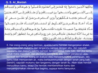 Q. S. Al_Maidah
6
6. Hai orang-orang yang beriman, apabila kamu hendak mengerjakan shalat,
maka basuhlah mukamu dan tanganmu sampai dengan siku, dan sapulah
kepalamu dan (basuh) kakimu sampai dengan kedua mata kaki, dan jika kamu
junub maka mandilah, dan jika kamu sakit[403] atau dalam perjalanan atau
kembali dari tempat buang air (kakus) atau menyentuh[404] perempuan, lalu
kamu tidak memperoleh air, maka bertayammumlah dengan tanah yang baik
(bersih); sapulah mukamu dan tanganmu dengan tanah itu. Allah tidak hendak
menyulitkan kamu, tetapi Dia hendak membersihkan kamu dan
menyempurnakan nikmat-Nya bagimu, supaya kamu bersyukur.
 