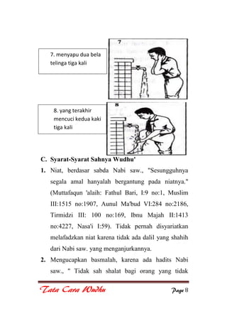 Tata Cara Wudhu Page 8
C. Syarat-Syarat Sahnya Wudhu'
1. Niat, berdasar sabda Nabi saw., "Sesungguhnya
segala amal hanyalah bergantung pada niatnya."
(Muttafaqun 'alaih: Fathul Bari, I:9 no:1, Muslim
III:1515 no:1907, Aunul Ma'bud VI:284 no:2186,
Tirmidzi III: 100 no:169, Ibnu Majah II:1413
no:4227, Nasa'i I:59). Tidak pernah disyariatkan
melafadzkan niat karena tidak ada dalil yang shahih
dari Nabi saw. yang menganjurkannya.
2. Mengucapkan basmalah, karena ada hadits Nabi
saw., " Tidak sah shalat bagi orang yang tidak
7. menyapu dua bela
telinga tiga kali
8. yang terakhir
mencuci kedua kaki
tiga kali
 