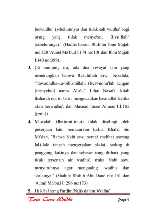 Tata Cara Wudhu Page 9
berwudhu' (sebelumnya) dan tidak sah wudhu' bagi
orang yang tidak menyebut, Bismillah"
(sebelumnya)." (Hadits hasan: Shahihu Ibnu Majah
no: 320 'Aunul Ma'bud I:174 no:101 dan Ibnu Majah
I:140 no:399).
3. (Di samping itu, ada dua riwayat lain yang
menerangkan bahwa Rasulullah saw. bersabda,
"Tawadhdha-uu-bibismillahi (Berwudhu'lah dengan
(menyebut) nama Allah," Lihat Nasai'i, kitab
thaharah no: 61 bab : mengucapkan basmallah ketika
akan berwudhu', dan Musnad Imam Ahmad III:165
(pent.))
4. Muwalah (Berturut-turut) tidak diselingi oleh
pekerjaan lain, berdasarkan hadits Khalid bin
Ma'dan, "Bahwa Nabi saw. pernah melihat seorang
laki-laki tengah mengerjakan shalat, sedang di
punggung kakinya dan sebesar uang dirham yang
tidak tersentuh air wudhu', maka Nabi saw.
menyuruhnya agar mengualngi wudhu' dan
shalatnya." (Shahih: Shahih Abu Daud no: 161 dan
'Aunul Ma'bud I: 296 no:173)
5. Hal-Hal yang Fardhu/Najis dalam Wudhu'
 