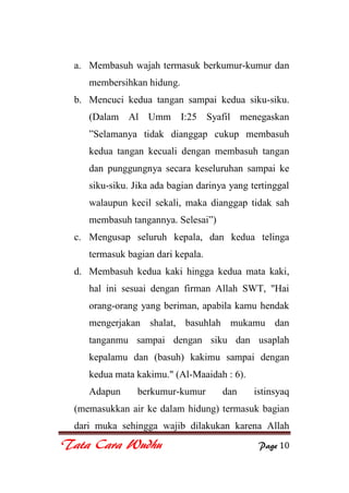 Tata Cara Wudhu Page 10
a. Membasuh wajah termasuk berkumur-kumur dan
membersihkan hidung.
b. Mencuci kedua tangan sampai kedua siku-siku.
(Dalam Al Umm I:25 Syafil menegaskan
”Selamanya tidak dianggap cukup membasuh
kedua tangan kecuali dengan membasuh tangan
dan punggungnya secara keseluruhan sampai ke
siku-siku. Jika ada bagian darinya yang tertinggal
walaupun kecil sekali, maka dianggap tidak sah
membasuh tangannya. Selesai”)
c. Mengusap seluruh kepala, dan kedua telinga
termasuk bagian dari kepala.
d. Membasuh kedua kaki hingga kedua mata kaki,
hal ini sesuai dengan firman Allah SWT, "Hai
orang-orang yang beriman, apabila kamu hendak
mengerjakan shalat, basuhlah mukamu dan
tanganmu sampai dengan siku dan usaplah
kepalamu dan (basuh) kakimu sampai dengan
kedua mata kakimu." (Al-Maaidah : 6).
Adapun berkumur-kumur dan istinsyaq
(memasukkan air ke dalam hidung) termasuk bagian
dari muka sehingga wajib dilakukan karena Allah
 
