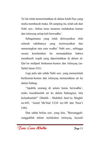 Tata Cara Wudhu Page 11
Ta‟ala telah memerintahkan di dalam kitab-Nya yang
mulia membasuh muka. Di samping itu, telah sah dari
Nabi saw., beliau terus menerus melakukan kumur
dan istinsyaq setiap kali berwudhu‟.
Sebagaimana yang telah diriwayatkan oleh
seluruh sahabatnya yang meriwayatkan dan
menerangkan tata cara wudhu‟ Nabi saw., sehingga
secara keseluruhan itu menunjukkan bahwa
membasuh wajah yang diperintahkan di dalam al-
Qur‟an meliputi berkumur-kumur dan istinsyaq (as-
Sailal Jarrar I:81)
Lagi pula ada sabda Nabi saw. yang memerintah
berikumur-kumur dan istinsyaq memasukkan air ke
dalam hidung.
”Apabila seorang di antara kamu berwudhu‟,
maka masukkanlah air ke dalam hidungnya, lalu
keluarkanlah!” (Shahih : Shahihul Jami‟us Shaghir
no:443, „Aunul Ma‟bud I:234 no:140 dan Nasa‟i
I:66).
Dan sabda beliau saw. yang lain, ”Bersungguh-
sungguhlah dalam melakukan istinsyaq, kecuali
 