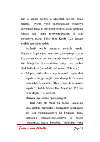 Tata Cara Wudhu Page 13
dan di dalam riwayat al-Mughirah tersebut tidak
terdapat syarat yang menunjukkan bolehnya
mengusap hanya di atas ubun-ubun saja atau sebagian
kepala saja tanpa menyempurnakan di atas
surbannya. (Lihat Tafsir Ibnu Katsir II:24 dengan
sedikit perubahan redaksi).
Walhasil, wajib mengusap seluruh kepala.
Pengusap kepala jika mau boleh, mengusap di atas
kepala saja atau di atas surban saja atau di atas kepala
dan dilanjutkan di atas surban, ketiga cara tersebut
shahih dan kuat (pernah dilakukan oleh Nabi saw.)
e. Adapun perihal dua telinga termasuk bagian dari
kepala sehingga wajib pula diusap berdasarkan
pada sabda Nabi saw., ”Dua telinga itu termasuk
kepala.” (Shahih: Shahih Ibnu Majah no: 357 dan
Ibnu Majah I:152 no:443).
Menyela-nyelakan air pada jenggot
Dari Anas bin Malik r.a. bahwa Rasulullah
saw. apabila berwudhu‟, mengambil segenggam
air, lalu memasukkannya ke belakang dagu,
kemudian menyela-nyelakannya di antara
jenggotnya, seraya bersabda, ”Beginilah yang
 