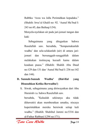 Tata Cara Wudhu Page 14
Rabbku „Azza wa Jalla Perintahkan kepadaku.”
(Shahih: Irwa‟ul Ghalil no: 92. „Aunul Ma‟bud I:
243 no:45, dan Baihaqi I:54).
Menyela-nyelakan air pada jari-jemari tangan dan
kaki
Sebagaimana yang ditegaskan bahwa
Rasulullah saw. bersabda, ”Sempurnakanlah
wudhu‟ dan sela-selakanlah (air) di antara jari-
jemari dan bersungguh-sungguhlah dalam
melakukan instinsyaq kecuali kamu dalam
keadaan puasa.” (Shahih: Shahih Abu Daud
no:129 dan 131 dan „Aunul Ma‟bud I: 236 no:142
dan 144).
D. Sunnah-Sunnah Wudhu' (Hal-Hal yang
Disunahkan Ketika Berwudhu')
1. Siwak, sebagaimana yang diriwayatkan dari Abu
Hurairah r.a. bahwa Rasulullah saw.
bersabda, ”Kalaulah sekiranya aku tidak
(khawatir) akan memberatkan umatku, niscaya
kuperintahkan mereka bersiwak setiap kali
wudhu.” (Shahih: Shahihul Jammi no:5316 dan
al-Fathur Rabbani I:294 no:171).
 