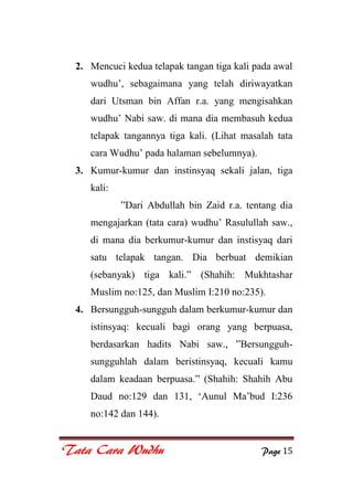 Tata Cara Wudhu Page 15
2. Mencuci kedua telapak tangan tiga kali pada awal
wudhu‟, sebagaimana yang telah diriwayatkan
dari Utsman bin Affan r.a. yang mengisahkan
wudhu‟ Nabi saw. di mana dia membasuh kedua
telapak tangannya tiga kali. (Lihat masalah tata
cara Wudhu‟ pada halaman sebelumnya).
3. Kumur-kumur dan instinsyaq sekali jalan, tiga
kali:
”Dari Abdullah bin Zaid r.a. tentang dia
mengajarkan (tata cara) wudhu‟ Rasulullah saw.,
di mana dia berkumur-kumur dan instisyaq dari
satu telapak tangan. Dia berbuat demikian
(sebanyak) tiga kali.” (Shahih: Mukhtashar
Muslim no:125, dan Muslim I:210 no:235).
4. Bersungguh-sungguh dalam berkumur-kumur dan
istinsyaq: kecuali bagi orang yang berpuasa,
berdasarkan hadits Nabi saw., ”Bersungguh-
sungguhlah dalam beristinsyaq, kecuali kamu
dalam keadaan berpuasa.” (Shahih: Shahih Abu
Daud no:129 dan 131, „Aunul Ma‟bud I:236
no:142 dan 144).
 