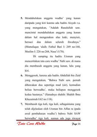 Tata Cara Wudhu Page 16
5. Mendahulukan anggota wudhu‟ yang kanan
daripada yang kiri karena ada hadits Aisyah r.a.
yang mengatakan, ”Adalah Rasulullah saw.
mencintai mendahulukan anggota yang kanan
dalam hal mengenakan alas kaki, menyisir,
bersuci dan dalam seluruh ihwahnya.”
(Muttafaqun „alaih: Fathul Bari I: 269 no:168,
Muslim I: 226 no:268, Nasa‟i I:78).
Di samping itu hadits Utsman yang
menceritakan tata cara wudhu‟ Nabi saw. di mana
dia membasuh anggota yang kanan, lalu yang
kiri.
6. Menggosok, karena ada hadits Abdullah bin Zaid
yang mengatakan, ”Bahwa Nabi saw. pernah
dibawakan dua sepertiga mud (air), kemudian
beliau berwudhu‟, maka beliapun menggosok
kedua hastanya.” (Sanadnya shahih: Shahih Ibnu
Khuzaimah I:62 no:118).
7. Membasuh tiga kali, tiga kali, sebagaimana yang
telah dijelaskan oleh Utsman bin Affan ra (pada
awal pembahasan wudhu‟) bahwa Nabi SAW
berwudhu‟ tiga kali, namun ada juga riwayat
 