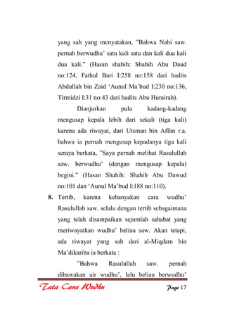 Tata Cara Wudhu Page 17
yang sah yang menyatakan, ”Bahwa Nabi saw.
pernah berwudhu‟ satu kali satu dan kali dua kali
dua kali.” (Hasan shahih: Shahih Abu Daud
no:124, Fathul Bari I:258 no:158 dari hadits
Abdullah bin Zaid „Aunul Ma‟bud I:230 no:136,
Tirmidzi I:31 no:43 dari hadits Abu Hurairah).
Dianjurkan pula kadang-kadang
mengusap kepala lebih dari sekali (tiga kali)
karena ada riwayat, dari Utsman bin Affan r.a.
bahwa ia pernah mengusap kepadanya tiga kali
seraya berkata, ”Saya pernah melihat Rasulullah
saw. berwudhu‟ (dengan mengusap kepala)
begini.” (Hasan Shahih: Shahih Abu Dawud
no:101 dan „Aunul Ma‟bud I:188 no:110).
8. Tertib, karena kebanyakan cara wudhu‟
Rasulullah saw. selalu dengan tertib sebagaimana
yang telah disampaikan sejumlah sahabat yang
meriwayatkan wudhu‟ beliau saw. Akan tetapi,
ada riwayat yang sah dari al-Miqdam bin
Ma‟dikariba ia berkata :
”Bahwa Rasulullah saw. pernah
dibawakan air wudhu‟, lalu beliau berwudhu‟
 