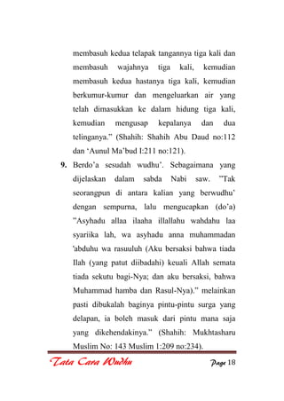 Tata Cara Wudhu Page 18
membasuh kedua telapak tangannya tiga kali dan
membasuh wajahnya tiga kali, kemudian
membasuh kedua hastanya tiga kali, kemudian
berkumur-kumur dan mengeluarkan air yang
telah dimasukkan ke dalam hidung tiga kali,
kemudian mengusap kepalanya dan dua
telinganya.” (Shahih: Shahih Abu Daud no:112
dan „Aunul Ma‟bud I:211 no:121).
9. Berdo‟a sesudah wudhu‟. Sebagaimana yang
dijelaskan dalam sabda Nabi saw. ”Tak
seorangpun di antara kalian yang berwudhu‟
dengan sempurna, lalu mengucapkan (do‟a)
”Asyhadu allaa ilaaha illallahu wahdahu laa
syariika lah, wa asyhadu anna muhammadan
'abduhu wa rasuuluh (Aku bersaksi bahwa tiada
Ilah (yang patut diibadahi) keuali Allah semata
tiada sekutu bagi-Nya; dan aku bersaksi, bahwa
Muhammad hamba dan Rasul-Nya).” melainkan
pasti dibukalah baginya pintu-pintu surga yang
delapan, ia boleh masuk dari pintu mana saja
yang dikehendakinya.” (Shahih: Mukhtasharu
Muslim No: 143 Muslim 1:209 no:234).
 