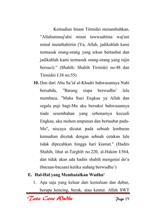 Tata Cara Wudhu Page 19
Kemudian Imam Tirmidzi menambahkan,
”Allahummaj'alni minat tawwaabiina waj'ani
minal mutathahiriin (Ya, Allah, jadikahlah kami
termasuk orang-orang yang tekun bertaubat dan
jadikahlah kami termasuk orang-orang yang rajin
bersuci).” (Shahih: Shahih Tirmidzi no:48 dan
Tirmidzi I:38 no:55)
10. Dan dari Abu Sa‟id al-Khudri bahwasannya Nabi
bersabda, ”Barang siapa berwudhu‟ lalu
membaca, ”Maha Suci Engkau ya Allah dan
segala puji bagi-Mu aku bersaksi bahwasannya
tiada sesembahan yang sebenarnya kecuali
Engkau, aku mohon ampunan dan bertaubat pada-
Mu", niscaya dicatat pada sebuah lembaran
kemudian dicetak dengan sebuah cetakan lalu
tidak dipecahkan hingga hari kiamat." (Hadits
Shahih, lihat at-Targhib no.220, al-Hakim I/564,
dan tidak akan ada hadits shahih mengenai do‟a
(bacaan-bacaan) ketika sedang berwudhu‟)
E. Hal-Hal yang Membatalkan Wudhu'
1. Apa saja yang keluar dari kemaluan dan dubur,
berupa kencing, berak, atau kentut. Allah SWT
 