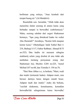 Tata Cara Wudhu Page 20
berfirman yang artinya, "Atau kembali dari
tempat buang air." (Al-Maidah:6)
Rasulullah saw. bersabda, "Allah tidak akan
menerima shalat seorang di antara kamu yang
berhadas sampai ia berwudhu' (sebelumnya)."
Maka, seorang sahabat dari negeri Hadramaut
bertanya. "Apa yang dimaksud hadas itu wahai
Abu Hurairah?" Jawabnya, "Kentut lirih maupun
kentut keras." (Muttafaqun 'alaih Fathul Bari I:
234, Baihaqi I:117, Fathur Robbani, Ahmad II:75
no:352) Dan hadits ini menurut sebagian
mukharrij selain yang disebut di atas tidak ada
tambahan (tentang pernyataan orang dari
Hadramaut itu), Muslim I:204 no:225, 'Aunul
Ma'bud I:87 no:60, dan Tirmidzi I: 150 no:76.
"Dari Ibnu Abbas r.a., ia berkata, "Mani, wadi
dan madzi (termasuk hadas). Adapun mani, cara
bersuci darinya harus dengan mandi besar.
Adapun madi dan madzi," maka dia berkata,
"cucilah dzakarmu, kemaluanmu, kemudian
berwudhu'lah sebagaimana kamu berwudhu'
 
