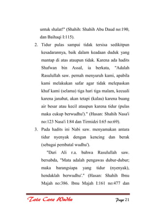 Tata Cara Wudhu Page 21
untuk shalat!" (Shahih: Shahih Abu Daud no:190,
dan Baihaqi I:115).
2. Tidur pulas sampai tidak tersisa sedikitpun
kesadarannya, baik dalam keadaan duduk yang
mantap di atas ataupun tidak. Karena ada hadits
Shafwan bin Assal, ia berkata, "Adalah
Rasulullah saw. pernah menyuruh kami, apabila
kami melakukan safar agar tidak melepaskan
khuf kami (selama) tiga hari tiga malam, kecuali
karena janabat, akan tetapi (kalau) karena buang
air besar atau kecil ataupun karena tidur (pulas
maka cukup berwudhu')." (Hasan: Shahih Nasa'i
no:123 Nasa'i I:84 dan Tirmidzi I:65 no:69).
3. Pada hadits ini Nabi saw. menyamakan antara
tidur nyenyak dengan kencing dan berak
(sebagai pembatal wudhu').
"Dari Ali r.a. bahwa Rasulullah saw.
bersabda, "Mata adalah pengawas dubur-dubur;
maka barangsiapa yang tidur (nyenyak),
hendaklah berwudhu'." (Hasan: Shahih Ibnu
Majah no:386. Ibnu Majah I:161 no:477 dan
 