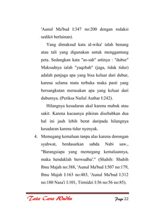 Tata Cara Wudhu Page 22
'Aunul Ma'bud I:347 no:200 dengan redaksi
sedikit berlainan).
Yang dimaksud kata al-wika' ialah benang
atau tali yang digunakan untuk menggantung
peta. Sedangkan kata "as-sah" artinya : "dubur"
Maksudnya ialah "yaqzhah" (jaga, tidak tidur)
adalah penjaga apa yang bisa keluar dari dubur,
karena selama mata terbuka maka pasti yang
bersangkutan merasakan apa yang keluar dari
duburnya. (Periksa Nailul Authar I:242).
Hilangnya kesadaran akal karena mabuk atau
sakit. Karena kacaunya pikiran disebabkan dua
hal ini jauh lebih berat daripada hilangnya
kesadaran karena tidur nyenyak.
4. Memegang kemaluan tanpa alas karena dorongan
syahwat, berdasarkan sabda Nabi saw.,
"Barangsiapa yang memegang kemaluannya,
maka hendaklah berwudhu'." (Shahih: Shahih
Ibnu Majah no:388, 'Aunul Ma'bud I:507 no:179,
Ibnu Majah I:163 no:483, 'Aunul Ma'bud I:312
no:180 Nasa'i I:101, Tirmidzi I:56 no:56 no:85).
 