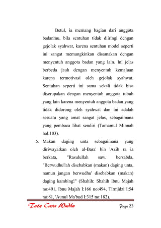 Tata Cara Wudhu Page 23
Betul, ia memang bagian dari anggota
badanmu, bila sentuhan tidak diiringi dengan
gejolak syahwat, karena sentuhan model seperti
ini sangat memungkinkan disamakan dengan
menyentuh anggota badan yang lain. Ini jelas
berbeda jauh dengan menyentuh kemaluan
karena termotivasi oleh gejolak syahwat.
Sentuhan seperti ini sama sekali tidak bisa
diserupakan dengan menyentuh anggota tubuh
yang lain karena menyentuh anggota badan yang
tidak didorong oleh syahwat dan ini adalah
sesuatu yang amat sangat jelas, sebagaimana
yang pembaca lihat sendiri (Tamamul Minnah
hal:103).
5. Makan daging unta sebagaimana yang
diriwayatkan oleh al-Bara' bin 'Azib ra ia
berkata, "Rasulullah saw. bersabda,
"Berwudhu'lah disebabkan (makan) daging unta,
namun jangan berwudhu' disebabkan (makan)
daging kambing!" (Shahih: Shahih Ibnu Majah
no:401, Ibnu Majah I:166 no:494, Tirmidzi I:54
no:81, 'Aunul Ma'bud I:315 no:182).
 