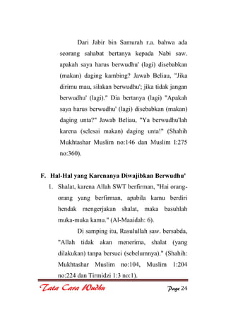Tata Cara Wudhu Page 24
Dari Jabir bin Samurah r.a. bahwa ada
seorang sahabat bertanya kepada Nabi saw.
apakah saya harus berwudhu' (lagi) disebabkan
(makan) daging kambing? Jawab Beliau, "Jika
dirimu mau, silakan berwudhu'; jika tidak jangan
berwudhu' (lagi)." Dia bertanya (lagi) "Apakah
saya harus berwudhu' (lagi) disebabkan (makan)
daging unta?" Jawab Beliau, "Ya berwudhu'lah
karena (selesai makan) daging unta!" (Shahih
Mukhtashar Muslim no:146 dan Muslim I:275
no:360).
F. Hal-Hal yang Karenanya Diwajibkan Berwudhu'
1. Shalat, karena Allah SWT berfirman, "Hai orang-
orang yang berfirman, apabila kamu berdiri
hendak mengerjakan shalat, maka basuhlah
muka-muka kamu." (Al-Maaidah: 6).
Di samping itu, Rasulullah saw. bersabda,
"Allah tidak akan menerima, shalat (yang
dilakukan) tanpa bersuci (sebelumnya)." (Shahih:
Mukhtashar Muslim no:104, Muslim 1:204
no:224 dan Tirmidzi 1:3 no:1).
 