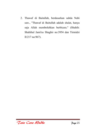 Tata Cara Wudhu Page 25
2. Thawaf di Baitullah, berdasarkan sabda Nabi
saw., "Thawaf di Baitullah adalah shalat, hanya
saja Allah membolehkan berbicara." (Shahih:
Shahihul Jami'us Shaghir no:3954 dan Tirmidzi
II:217 no:967).
 