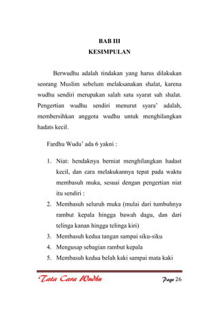 Tata Cara Wudhu Page 26
BAB III
KESIMPULAN
Berwudhu adalah tindakan yang harus dilakukan
seorang Muslim sebelum melaksanakan shalat, karena
wudhu sendiri merupakan salah satu syarat sah shalat.
Pengertian wudhu sendiri menurut syara‟ adalah,
membersihkan anggota wudhu untuk menghilangkan
hadats kecil.
Fardhu Wudu‟ ada 6 yakni :
1. Niat: hendaknya berniat menghilangkan hadast
kecil, dan cara melakukannya tepat pada waktu
membasuh muka, sesuai dengan pengertian niat
itu sendiri :
2. Membasuh seluruh muka (mulai dari tumbuhnya
rambut kepala hingga bawah dagu, dan dari
telinga kanan hingga telinga kiri)
3. Membasuh kedua tangan sampai siku-siku
4. Mengusap sebagian rambut kepala
5. Membasuh kedua belah kaki sampai mata kaki
 