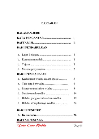 Tata Cara Wudhu Page iii
DAFTAR ISI
HALAMAN JUDU
KATA PENGANTAR....................................... i
DAFTAR ISI...................................................... ii
BAB I PENDAHULUAN
a. Latar Belakang............................................. 1
b. Rumusan masalah ........................................ 1
c. Tujuan ......................................................... 1
d. Metode penyusunan ..................................... 2
BAB II PEMBAHASAN
a. Kedudukan wudhu dalam sholat ……... 3
b. Tata cara berwudhu……………………. 4
c. Syarat-syarat sahya wudhu ..................... 8
d. Sunah-sunah wudhu .............................. .. 14
e. Hal-hal yang membatalkan wudhu ....... 19
f. Hal-hal diwajibkanya wudhu......... ........ 24
BAB III PENUTUP
A. Kesimpulan .................................................. 26
DAFTAR PUSTAKA
 