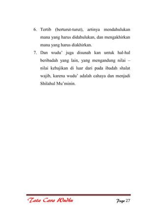 Tata Cara Wudhu Page 27
6. Tertib (berturut-turut), artinya mendahulukan
mana yang harus didahulukan, dan mengakhirkan
mana yang harus diakhirkan.
7. Dan wudu‟ juga disunah kan untuk hal-hal
beribadah yang lain, yang mengandung nilai –
nilai kebajikan di luar dari pada ibadah shalat
wajib, karena wudu‟ adalah cahaya dan menjadi
Shilahul Mu‟minin.
 