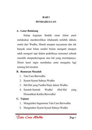 Tata Cara Wudhu Page 1
BAB I
PENDAHULUAN
A. Latar Balakang
Setiap kegiatan Ibadah umat Islam pasti
melakukan membersihkan (thaharah) terlebih dahulu
mulai dari Wudhu, Mandi ataupun tayyamum dan tak
banyak umat Islam sendiri belum mengerti ataupun
udah mengerti tapi dalam praktiknya menemui sebuah
masalah ataupunkeraguan atas hal yang menimpanya.
Disini kami ingin membahas serta mengulas lagi
tentang hal tersebut.
B. Rumusan Masalah
1. Tata Cara Berwudhu
2. Syarat-Syarat Sahnya Wudhu
3. Hal-Hal yang Fardhu/Najis dalam Wudhu
4. Sunnah-Sunnah Wudhu' (Hal-Hal yang
Disunahkan Ketika Berwudhu'
C. Tujuan
1. Mengetahui bagaimana Tata Cara Berwudhu
2. Mengetahui Syarat-Syarat Sahnya Wudhu
 
