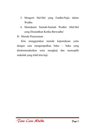 Tata Cara Wudhu Page 2
3. Mengerti Hal-Hal yang Fardhu/Najis dalam
Wudhu
4. Memahami Sunnah-Sunnah Wudhu' (Hal-Hal
yang Disunahkan Ketika Berwudhu'
D. Metode Penyusunan
Kita menggunakan metode kepustakaan yaitu
dengan cara mengumpulkan buku – buku yang
direkomendasikan serta mengkaji dan mencuplik
makalah yang telah kita kaji.
 