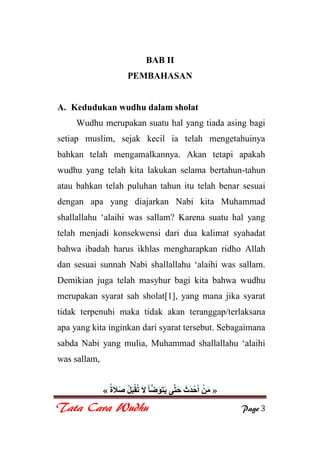 Tata Cara Wudhu Page 3
BAB II
PEMBAHASAN
A. Kedudukan wudhu dalam sholat
Wudhu merupakan suatu hal yang tiada asing bagi
setiap muslim, sejak kecil ia telah mengetahuinya
bahkan telah mengamalkannya. Akan tetapi apakah
wudhu yang telah kita lakukan selama bertahun-tahun
atau bahkan telah puluhan tahun itu telah benar sesuai
dengan apa yang diajarkan Nabi kita Muhammad
shallallahu „alaihi was sallam? Karena suatu hal yang
telah menjadi konsekwensi dari dua kalimat syahadat
bahwa ibadah harus ikhlas mengharapkan ridho Allah
dan sesuai sunnah Nabi shallallahu „alaihi was sallam.
Demikian juga telah masyhur bagi kita bahwa wudhu
merupakan syarat sah sholat[1], yang mana jika syarat
tidak terpenuhi maka tidak akan teranggap/terlaksana
apa yang kita inginkan dari syarat tersebut. Sebagaimana
sabda Nabi yang mulia, Muhammad shallallahu „alaihi
was sallam,
»
 