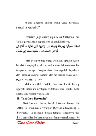 Tata Cara Wudhu Page 4
“Tidak diterima sholat orang yang berhadats
sampai ia berwudhu”.
Demikian juga dalam juga Allah Subhanahu wa
Ta‟ala perintahkan kepada kita dalam KitabNya,
“Hai orang-orang yang beriman, apabila kamu
hendak mengerjakan shalat, maka basuhlah mukamu dan
tanganmu sampai dengan siku, dan sapulah kepalamu
dan (basuh) kakimu sampai dengan kedua mata kaki”.
(QS Al Maidah [5] : 6).
Maka marilah duduk bersama kami barang
sejenak untuk mempelajari shifat/tata cara wudhu Nabi
shallallahu „alaihi was sallam.
B. Tata Cara Berwudhu'
Dari Humran bekas budak Utsman, bahwa bin
Affan r.a. meminta air wudhu'. (Setelah dibawakan), ia
berwudhu', ia mencuci kedua telapak tangannya tiga
kali, kemudian berkumur-kumur dan memasukkan air ke
 