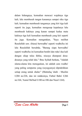 Tata Cara Wudhu Page 5
dalam hidungnya, kemudian mencuci wajahnya tiga
kali, lalu membasuh tangan kanannya sampai siku tiga
kali, kemudian membasuh tangannya yang kiri tiga kali
seperti itu juga, kemudian mengusap kepalanya lalu
membasuh kakinya yang kanan sampai kedua mata
kakinya tiga kali kemudian membasuh yang kiri seperti
itu juga. Kemudian mengatakan, "Saya melihat
Rasulullah saw. (biasa) berwudhu' seperti wudhu'ku ini
lalu Rasulullah bersabda, "Barang siapa berwudhu'
seperti wudhu'ku ini kemudian berdiri dan ruku' dua kali
dengan sikap tulus ikhlas, niscaya diampuni dosa-
dosanya yang telah lalu." Ibnu Syihab berkata, "Adalah
ulama-ulama kita menegaskan, ini adalah cara wudhu'
yang paling sempurna yang (seyogyanya) dipraktikkan
setiap orang untuk shalat." (Muttafaq 'alaih : Muslim
I:204 no:226, dan ini redaksinya, Fathul Bahri I:266
no:164, 'Aunul Ma'bud I:180 no:106 dan Nasa'i I:64).
 