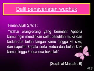 Dalil pensyariatan wudhuk


 Fiman Allah S.W.T :
 “Wahai orang-orang yang beriman! Apabila
kamu ingin mendirikan solat basuhlah muka dan
kedua-dua belah tangan kamu hingga ke siku,
dan sapulah kepala serta kedua-dua belah kaki
kamu hingga kedua-dua buku lali”

                         (Surah al-Maidah : 6)
 