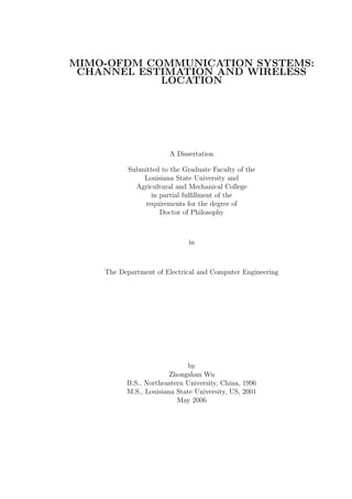 MIMO-OFDM COMMUNICATION SYSTEMS:
 CHANNEL ESTIMATION AND WIRELESS
            LOCATION




                        A Dissertation

           Submitted to the Graduate Faculty of the
               Louisiana State University and
             Agricultural and Mechanical College
                  in partial fulﬁllment of the
               requirements for the degree of
                     Doctor of Philosophy



                              in



    The Department of Electrical and Computer Engineering




                              by
                        Zhongshan Wu
          B.S., Northeastern University, China, 1996
          M.S., Louisiana State University, US, 2001
                          May 2006
 