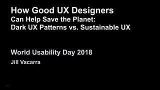 How
How Good UX Designers
Can Help Save the Planet:
Dark UX Patterns vs. Sustainable UX
World Usability Day 2018
Jill Vacarra
 