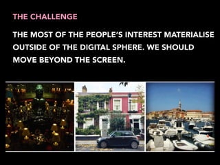 THE CHALLENGE 
THE MOST OF THE PEOPLE’S INTEREST MATERIALISE 
OUTSIDE OF THE DIGITAL SPHERE. WE SHOULD 
MOVE BEYOND THE SCREEN. 
 