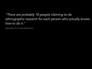 "There are probably 10 people claiming to do 
ethnographic research for each person who actually knows 
how to do it.” 
! 
Stephen Wilcox, Ph.D., founder of Design Science 
 
