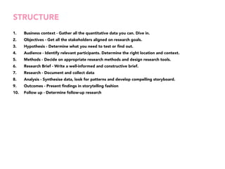 STRUCTURE 
1. Business context - Gather all the quantitative data you can. Dive in. 
2. Objectives - Get all the stakeholders aligned on research goals. 
3. Hypothesis - Determine what you need to test or find out. 
4. Audience - Identify relevant participants. Determine the right location and context. 
5. Methods - Decide on appropriate research methods and design research tools. 
6. Research Brief - Write a well-informed and constructive brief. 
7. Research - Document and collect data 
8. Analysis - Synthesise data, look for patterns and develop compelling storyboard. 
9. Outcomes - Present findings in storytelling fashion 
10. Follow up - Determine follow-up research 
 