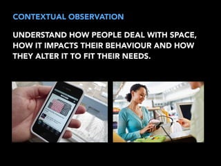 CONTEXTUAL OBSERVATION 
UNDERSTAND HOW PEOPLE DEAL WITH SPACE, 
HOW IT IMPACTS THEIR BEHAVIOUR AND HOW 
THEY ALTER IT TO FIT THEIR NEEDS. 
 