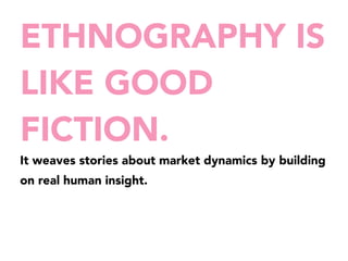 ETHNOGRAPHY IS 
LIKE GOOD 
FICTION. 
It weaves stories about market dynamics by building 
on real human insight. 
 