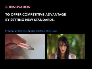 2. INNOVATION 
TO OFFER COMPETITIVE ADVANTAGE 
BY SETTING NEW STANDARDS. 
Designing a great hair-removal product by talking to a trans-sexual. 
 