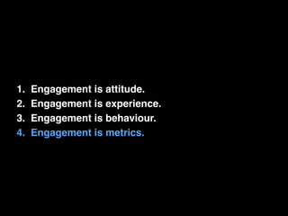 1. Engagement is attitude.! 
2. Engagement is experience.! 
3. Engagement is behaviour.! 
4. Engagement is metrics. 
 