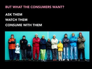 BUT WHAT THE CONSUMERS WANT? 
ASK THEM 
WATCH THEM 
CONSUME WITH THEM 
 
