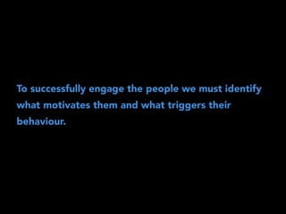 To successfully engage the people we must identify 
what motivates them and what triggers their 
behaviour. 
 