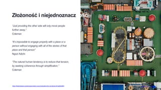 Złożoność i niejednoznaczność
“Just providing the other side will only move people
further away,”
Coleman
“It’s impossible to engage properly with a place or a
person without engaging with all of the stories of that
place and that person”
Ngozi Adichi
“The natural human tendency is to reduce that tension,
by seeking coherence through simplification.”
Coleman
Photo by chuttersnap on Unsplashhttps://thewholestory.solutionsjournalism.org/complicating-the-narratives-b91ea06ddf63
 